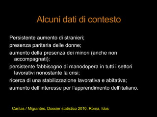Persistente aumento di stranieri;
presenza paritaria delle donne;
aumento della presenza dei minori (anche non
accompagnati);
persistente fabbisogno di manodopera in tutti i settori
lavorativi nonostante la crisi;
ricerca di una stabilizzazione lavorativa e abitativa;
aumento dell‟interesse per l‟apprendimento dell‟italiano.
Caritas / Migrantes. Dossier statistico 2010, Roma, Idos
 