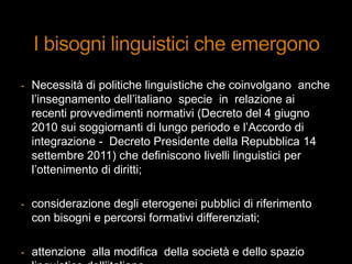 - Necessità di politiche linguistiche che coinvolgano anche
l‟insegnamento dell‟italiano specie in relazione ai
recenti provvedimenti normativi (Decreto del 4 giugno
2010 sui soggiornanti di lungo periodo e l‟Accordo di
integrazione - Decreto Presidente della Repubblica 14
settembre 2011) che definiscono livelli linguistici per
l‟ottenimento di diritti;
- considerazione degli eterogenei pubblici di riferimento
con bisogni e percorsi formativi differenziati;
- attenzione alla modifica della società e dello spazio
 