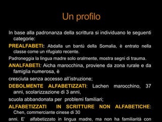 In base alla padronanza della scrittura si individuano le seguenti
categorie:
PREALFABETI: Abdalla un bantù della Somalia, è entrato nella
classe come un rifugiato recente.
Padroneggia la lingua madre solo oralmente, mostra segni di trauma.
ANALFABETI: Aicha marocchina, proviene da zona rurale e da
famiglia numerosa, è
cresciuta senza accesso all‟istruzione;
DEBOLMENTE ALFABETIZZATI: Lachen marocchino, 37
anni, scolarizzazione di 3 anni,
scuola abbandonata per problemi familiari;
ALFABETIZZATI IN SCRITTURE NON ALFABETICHE:
Chen, commerciante cinese di 30
anni. E‟ alfabetizzato in lingua madre, ma non ha familiarità con
 