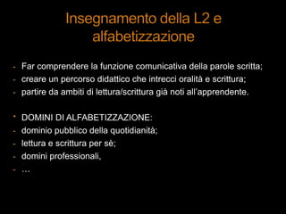 - Far comprendere la funzione comunicativa della parole scritta;
- creare un percorso didattico che intrecci oralità e scrittura;
- partire da ambiti di lettura/scrittura già noti all‟apprendente.
* DOMINI DI ALFABETIZZAZIONE:
- dominio pubblico della quotidianità;
- lettura e scrittura per sè;
- domini professionali,
- …
 