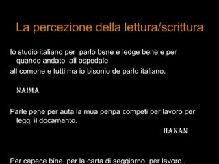Io studio italiano per parlo bene e ledge bene e per
quando andato all ospedale
all comone e tutti ma io bisonio de parlo italiano.
NAIMA
Parle pene per auta la mua penpa competi per lavoro per
leggi il docamanto.
HANAN
Per capece bine per la carta di seggiorno, per lavoro .
 