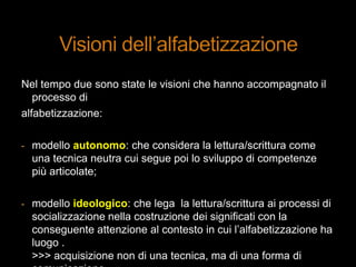 Nel tempo due sono state le visioni che hanno accompagnato il
processo di
alfabetizzazione:
- modello autonomo: che considera la lettura/scrittura come
una tecnica neutra cui segue poi lo sviluppo di competenze
più articolate;
- modello ideologico: che lega la lettura/scrittura ai processi di
socializzazione nella costruzione dei significati con la
conseguente attenzione al contesto in cui l‟alfabetizzazione ha
luogo .
>>> acquisizione non di una tecnica, ma di una forma di
 