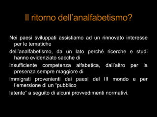 Nei paesi sviluppati assistiamo ad un rinnovato interesse
per le tematiche
dell‟analfabetismo, da un lato perché ricerche e studi
hanno evidenziato sacche di
insufficiente competenza alfabetica, dall‟altro per la
presenza sempre maggiore di
immigrati provenienti dai paesi del III mondo e per
l‟emersione di un “pubblico
latente” a seguito di alcuni provvedimenti normativi.
 