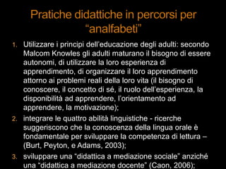 1. Utilizzare i principi dell‟educazione degli adulti: secondo
Malcom Knowles gli adulti maturano il bisogno di essere
autonomi, di utilizzare la loro esperienza di
apprendimento, di organizzare il loro apprendimento
attorno ai problemi reali della loro vita (il bisogno di
conoscere, il concetto di sé, il ruolo dell‟esperienza, la
disponibilità ad apprendere, l‟orientamento ad
apprendere, la motivazione);
2. integrare le quattro abilità linguistiche - ricerche
suggeriscono che la conoscenza della lingua orale è
fondamentale per sviluppare la competenza di lettura –
(Burt, Peyton, e Adams, 2003);
3. sviluppare una “didattica a mediazione sociale” anziché
una “didattica a mediazione docente” (Caon, 2006);
 