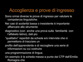 Sono ormai diverse le prove di ingresso per valutare le
competenze linguistiche.
Nei casi di scolarità bassa o inesistente è importante
affiancare allo strumento
diagnostico (con anche una prova sulla familiarità con
l‟alfabeto latino), dati più
“qualitativi” reperibili da schede e/o interviste che ci
permettono di tracciare un
profilo dell‟apprendente e di raccogliere una serie di
informazioni su cui costruire
una programmazione di lingua.
Un esempio è la scheda messa a punto dai CTP dell‟Emilia
Romagna che
 