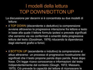 La discussione per decenni si è concentrata su due modelli di
lettura:
 il TOP DOWN (discendente o deduttivo) la comprensione
avviene attraverso la progressiva interazione fra lettore e testo
in base alla quale il lettore formula ipotesi e prevede significati
che verranno via via confermati o smentiti dalla progressiva
lettura del testo (Goodman, 1976) riducendo la dipendenza
dagli elementi grafici e fonici;
 il BOTTON UP (ascendente o induttivo) la comprensione si
attua attraverso un processo di progressiva ricostruzione dei
significati che il testo propone parola dopo parola, frase dopo
frase. Chi legge ricava conoscenze e informazioni dal testo
indipendentemente dal contesto (Gough, 1972; Massaro,
1975). Ciò prevede la capacità del lettore di riconoscere le
 