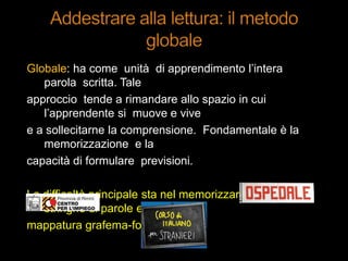 Globale: ha come unità di apprendimento l‟intera
parola scritta. Tale
approccio tende a rimandare allo spazio in cui
l‟apprendente si muove e vive
e a sollecitarne la comprensione. Fondamentale è la
memorizzazione e la
capacità di formulare previsioni.
La difficoltà principale sta nel memorizzare lunghe
stringhe di parole e nella
mappatura grafema-fonema.
 