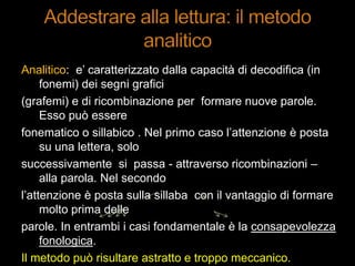 Analitico: e‟ caratterizzato dalla capacità di decodifica (in
fonemi) dei segni grafici
(grafemi) e di ricombinazione per formare nuove parole.
Esso può essere
fonematico o sillabico . Nel primo caso l‟attenzione è posta
su una lettera, solo
successivamente si passa - attraverso ricombinazioni –
alla parola. Nel secondo
l‟attenzione è posta sulla sillaba con il vantaggio di formare
molto prima delle
parole. In entrambi i casi fondamentale è la consapevolezza
fonologica.
Il metodo può risultare astratto e troppo meccanico.
 