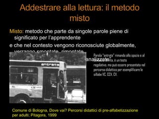 Misto: metodo che parte da singole parole piene di
significato per l‟apprendente
e che nel contesto vengono riconosciute globalmente,
verranno smontate, rimontate
e confrontate con altre e quindi “analizzate”
Parola “entrata” rimanda allo spazio e al
contesto di vita, è un testo
regolativo, ma può essere presentata nel
percorso didattico per esemplificare le
sillabe VC, CCV, CV.
Comune di Bologna, Dove vai? Percorsi didattici di pre-alfabetizzazione
per adulti; Pitagora, 1999
 