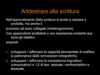 Nell‟apprendimento della scrittura si tende a valutare il
prodotto, ma anche il
processo ad esso collegato (metacognizione).
Con apprendenti analfabeti o con bassissima scolarità due
sono gli obiettivi
proposti:
1. sviluppare / rafforzare la capacità strumentale di codifica
e padronanza delle convenzioni ortografiche;
2. sviluppare / rafforzare la competenza linguistico-
comunicativa in L2 di tipo testuale, morfosintattico e
lessicale.
 
