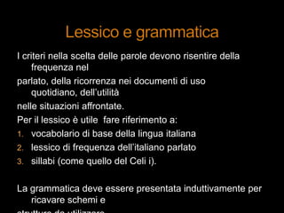 I criteri nella scelta delle parole devono risentire della
frequenza nel
parlato, della ricorrenza nei documenti di uso
quotidiano, dell‟utilità
nelle situazioni affrontate.
Per il lessico è utile fare riferimento a:
1. vocabolario di base della lingua italiana
2. lessico di frequenza dell‟italiano parlato
3. sillabi (come quello del Celi i).
La grammatica deve essere presentata induttivamente per
ricavare schemi e
 
