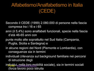 Secondo il CEDE (1999) 2.080.000 di persone nella fascia
compresa tra i 16 e i 65
anni (il 5,4%) sono analfabeti funzionali, specie nella fascia
d‟età 46-65 anni con
punte molto alte soprattutto nel Sud Italia (Campania,
Puglia, Sicilia e Sardegna) e
in alcune regioni del Nord (Piemonte e Lombardia), con
conseguenze sia in termini
individuali (rilevanza sul background familiare nei percorsi
di istruzione degli
individui, nella loro mobilità sociale), sia in termini sociali
(forza lavoro poco istruita
Fonte: http://www.irpet.it
 