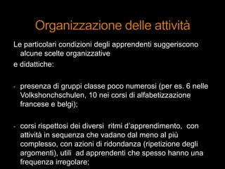 Le particolari condizioni degli apprendenti suggeriscono
alcune scelte organizzative
e didattiche:
- presenza di gruppi classe poco numerosi (per es. 6 nelle
Volkshonchschulen, 10 nei corsi di alfabetizzazione
francese e belgi);
- corsi rispettosi dei diversi ritmi d‟apprendimento, con
attività in sequenza che vadano dal meno al più
complesso, con azioni di ridondanza (ripetizione degli
argomenti), utili ad apprendenti che spesso hanno una
frequenza irregolare;
 