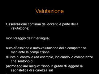 Osservazione continua dei docenti è parte della
valutazione;
monitoraggio dell‟interlingua;
auto-riflessione e auto-valutazione delle competenze
mediante la compilazione
di liste di controllo (ad esempio, indicando le competenze
che sentono di
padroneggiare meglio: “sono in grado di leggere la
segnaletica di sicurezza sul
 