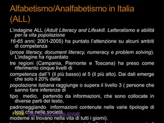 L‟indagine ALL (Adult Literacy and Lifeskill. Letteratismo e abilità
per la vita popolazione
16-65 anni; 2001-2005) ha puntato l‟attenzione su alcuni ambiti
di competenza
(prose literacy, document literacy, numeracy e problem solving).
L‟indagine ha riguardato
tre regioni (Campania, Piemonte e Toscana) ha preso come
riferimento cinque livelli di
competenza dall‟1 (il più basso) al 5 (il più alto). Dai dati emerge
che solo il 20% della
popolazione italiana raggiunge o supera il livello 3 ( persone che
sanno fare inferenze di
tipo medio, partendo da informazioni, che sono collocate in
diverse parti del testo,
padroneggiando informazioni contenute nelle varie tipologie di
testi che nelle società
moderne si trovano nella vita di tutti i giorni).
Fonte: http://www2.invalsi.it/ri/all/
 