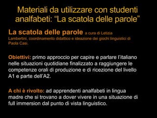 La scatola delle parole a cura di Letizia
Lambertini, coordinamento didattico e ideazione dei giochi linguistici di
Paola Casi.
Obiettivi: primo approccio per capire e parlare l‟italiano
nelle situazioni quotidiane finalizzato a raggiungere le
competenze orali di produzione e di ricezione del livello
A1 e parte dell‟A2.
A chi è rivolto: ad apprendenti analfabeti in lingua
madre che si trovano a dover vivere in una situazione di
full immersion dal punto di vista linguistico.
 