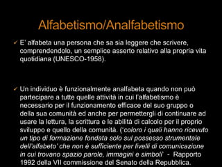  E‟ alfabeta una persona che sa sia leggere che scrivere,
comprendendolo, un semplice asserto relativo alla propria vita
quotidiana (UNESCO-1958).
 Un individuo è funzionalmente analfabeta quando non può
partecipare a tutte quelle attività in cui l‟alfabetismo è
necessario per il funzionamento efficace del suo gruppo o
della sua comunità ed anche per permettergli di continuare ad
usare la lettura, la scrittura e le abilità di calcolo per il proprio
sviluppo e quello della comunità. („coloro i quali hanno ricevuto
un tipo di formazione fondata solo sul possesso strumentale
dell’alfabeto’ che non è sufficiente per livelli di comunicazione
in cui trovano spazio parole, immagini e simboli‟ - Rapporto
1992 della VII commissione del Senato della Repubblica.
 