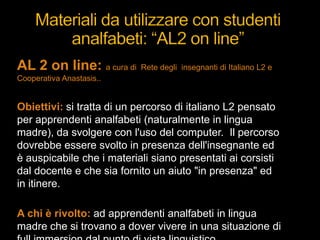 AL 2 on line: a cura di Rete degli insegnanti di Italiano L2 e
Cooperativa Anastasis..
Obiettivi: si tratta di un percorso di italiano L2 pensato
per apprendenti analfabeti (naturalmente in lingua
madre), da svolgere con l'uso del computer. Il percorso
dovrebbe essere svolto in presenza dell'insegnante ed
è auspicabile che i materiali siano presentati ai corsisti
dal docente e che sia fornito un aiuto "in presenza" ed
in itinere.
A chi è rivolto: ad apprendenti analfabeti in lingua
madre che si trovano a dover vivere in una situazione di
 