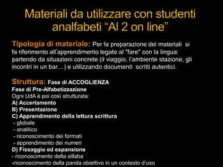 Tipologia di materiale: Per la preparazione dei materiali si
fa riferimento all‟apprendimento legato al "fare" con la lingua:
partendo da situazioni concrete (il viaggio, l‟ambiente stazione, gli
incontri in un bar…) e utilizzando documenti scritti autentici.
Struttura: Fase di ACCOGLIENZA
Fase di Pre-Alfabetizzazione
Ogni UdA è poi così strutturata:
A) Accertamento
B) Presentazione
C) Apprendimento della lettura scrittura
- globale
- analitico
- riconoscimento dei formati
- apprendimento dei numeri
D) Fissaggio ed espansione
- riconoscimento della sillaba
-riconoscimento della parola obiettivo in un contesto d‟uso
 