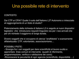 CONTESTO:
Dai CTP ai CPIA? Quale il ruolo dell‟Italiano L2? Autonomo o intrecciato
al raggiungimento di un titolo di studio?
Potenziamento della richiesta di Italiano L2 in seguito ai nuovi dispositivi
legislativi che introducono requisiti linguistici sia per i neo-arrivati che
per chi richiede il soggiorno di lunga durata.
Diversi soggetti che si occupano di utenza “analfabeta” o scarsamente
alfabetizzata: CTP, volontariato, associazionismo…
POSSIBILI PISTE:
- Sinergia fra i vari soggetti per dare scientificità al lavoro svolto e
approntare linee comuni di intervento (quadri di riferimento,
programmazione, verifica e validazione dei corsi);
-Riconoscere le peculiarità di ogni agenzia (scientificità, disponibilità …)
 