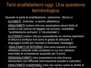 Quando si parla di analfabetismo potremmo riferirci a:
- ALFABETI (individui a rischio alfabetico);
- ANALFABETI (coloro che non possiedono alcuni titolo di
studio e non sanno né leggere né scrivere, cosiddetto
“analfabetismo primario” o “strumentale”);
- ILLITERATI (coloro che pur possedendo un minimo repertorio
di lettura e scrittura non sono in grado di utilizzare il
linguaggio scritto per ricevere e formulare messaggi);
- ANALFABETI DI RITORNO (che sono esposti a rischio
alfabetico verticale nelle condizioni in cui non abbiano
esercitato le competenze acquisite per 5 anni);
- SEMIANALFABETI (che possiedono la sola licenza
elementare con difficoltà nell‟inclusione sociale e culturale);
- ANALFABETI FUNZIONALI (che non sanno usare le abilità di
 