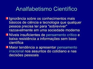 Analfabetismo Científico
Ignorância sobre os conhecimentos mais
básicos de ciência e tecnologia que qualquer
pessoa precisa ter para "sobreviver"
razoavelmente em uma sociedade moderna
Níveis insuficientes de pensamento crítico e
baixa resistência a informações sem base
científica
Maior tendência a apresentar pensamento
irracional nos assuntos do cotidiano e nas
decisões pessoais
 