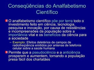 Conseqüências do Analfabetismo
          Científico
O analfabetismo científico põe por terra todo o
investimento feito em ciência, tecnologia,
pesquisa e inovação, por causa de resistências
e incompreensões da população sobre a
importância vital e os benefícios da ciência para
a sociedade
– Exemplo: Efeitos deletérios de campos de
  radiofreqüência emitidos por antenas de telefonia
  celular sobre a saúde humana
Permite que a pseudociência e a anticiência
prosperem e aumentem, tornando a população
presa fácil dos charlatães
 