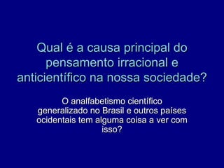 Qual é a causa principal do
      pensamento irracional e
anticientífico na nossa sociedade?
         O analfabetismo científico
   generalizado no Brasil e outros países
   ocidentais tem alguma coisa a ver com
                    isso?
 