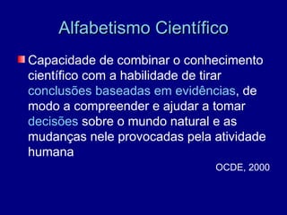 Alfabetismo Científico
Capacidade de combinar o conhecimento
científico com a habilidade de tirar
conclusões baseadas em evidências, de
modo a compreender e ajudar a tomar
decisões sobre o mundo natural e as
mudanças nele provocadas pela atividade
humana
                              OCDE, 2000
 