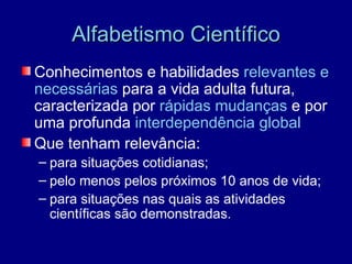 Alfabetismo Científico
Conhecimentos e habilidades relevantes e
necessárias para a vida adulta futura,
caracterizada por rápidas mudanças e por
uma profunda interdependência global
Que tenham relevância:
– para situações cotidianas;
– pelo menos pelos próximos 10 anos de vida;
– para situações nas quais as atividades
  científicas são demonstradas.
 