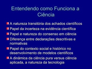 Entendendo como Funciona a
          Ciência
A natureza transitória dos achados científicos
Papel da incerteza na evidência científica
Papel e natureza do consenso em ciência
Diferença entre declarações descritivas e
normativas
Papel do contexto social e histórico no
desenvolvimento de modelos científicos
A dinâmica da ciência pura versus ciência
aplicada, a natureza da tecnologia
 