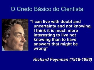 O Credo Básico do Cientista

       “I can live with doubt and
         uncertainty and not knowing.
         I think it is much more
         interesting to live not
         knowing than to have
         answers that might be
         wrong”

        Richard Feynman (1918-1988)
 