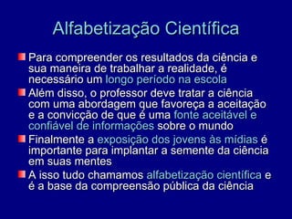 Alfabetização Científica
Para compreender os resultados da ciência e
sua maneira de trabalhar a realidade, é
necessário um longo período na escola
Além disso, o professor deve tratar a ciência
com uma abordagem que favoreça a aceitação
e a convicção de que é uma fonte aceitável e
confiável de informações sobre o mundo
Finalmente a exposição dos jovens às mídias é
importante para implantar a semente da ciência
em suas mentes
A isso tudo chamamos alfabetização científica e
é a base da compreensão pública da ciência
 