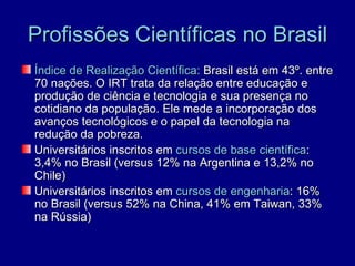 Profissões Científicas no Brasil
Índice de Realização Científica: Brasil está em 43º. entre
70 nações. O IRT trata da relação entre educação e
produção de ciência e tecnologia e sua presença no
cotidiano da população. Ele mede a incorporação dos
avanços tecnológicos e o papel da tecnologia na
redução da pobreza.
Universitários inscritos em cursos de base científica:
3,4% no Brasil (versus 12% na Argentina e 13,2% no
Chile)
Universitários inscritos em cursos de engenharia: 16%
no Brasil (versus 52% na China, 41% em Taiwan, 33%
na Rússia)
 