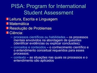 PISA: Program for International
    Student Assessment
Leitura, Escrita e Linguagem
Matemática
Resolução de Problemas
Ciência:
– processos científicos ou habilidades – os processos
  mentais envolvidos na abordagem de questões
  (identificar evidências ou explicar conclusões);
– conceitos e conteúdos – o conhecimento científico e
  o entendimento conceitual requeridos para esses
  processos;
– contexto – as situações nas quais os processos e o
  entendimento são aplicados
 