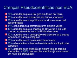 Crenças Pseudocientíficas nos EUA:
 20% acreditam que o Sol gira em torno da Terra
 30% acreditam na existência de discos voadores
 38% acreditam em espíritos de mortos e casas mal
 assombradas
 41% consideram a astrologia uma ciência válida
 43% acreditam que a criação do Universo e da vida
 ocorreu exatamente como a Biblia descreve
 50% acreditam em percepção extra-sensorial e outros
 fenômenos parapsicológicos
 66% acreditam em possessão demoníaca
 86% não aceitam a teoria darwiniana da evolução das
 espécies
 88% acreditam na eficácia de algum tipo de terapia
 alternativa, e 60% das escolas médicas já as ensinam
 em nível de graduação
 