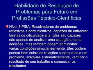 Habilidade de Resolução de
  Problemas para Futuro em
 Profissões Técnico-Científicas
Nível 3 PISA: Resolvedores de problemas
reflexivos e comunicativos, capazes de enfrentar
tarefas de dificuldade alta. Eles são capazes
não apenas de analisar uma situação e tomar
decisões, mas também podem administrar
várias condições simultaneamente. Eles podem
pensar bem sobre as relações subjacentes a um
problema, solvê-las sistematicamente, verificar o
resultado de seu trabalho e comunicar os
resultados
 