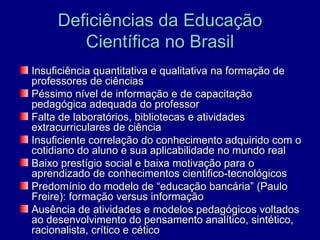 Deficiências da Educação
        Científica no Brasil
Insuficiência quantitativa e qualitativa na formação de
professores de ciências
Péssimo nível de informação e de capacitação
pedagógica adequada do professor
Falta de laboratórios, bibliotecas e atividades
extracurriculares de ciência
Insuficiente correlação do conhecimento adquirido com o
cotidiano do aluno e sua aplicabilidade no mundo real
Baixo prestígio social e baixa motivação para o
aprendizado de conhecimentos cientifico-tecnológicos
Predomínio do modelo de “educação bancária” (Paulo
Freire): formação versus informação
Ausência de atividades e modelos pedagógicos voltados
ao desenvolvimento do pensamento analítico, sintético,
racionalista, crítico e cético
 