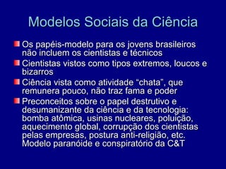 Modelos Sociais da Ciência
Os papéis-modelo para os jovens brasileiros
não incluem os cientistas e técnicos
Cientistas vistos como tipos extremos, loucos e
bizarros
Ciência vista como atividade “chata”, que
remunera pouco, não traz fama e poder
Preconceitos sobre o papel destrutivo e
desumanizante da ciência e da tecnologia:
bomba atômica, usinas nucleares, poluição,
aquecimento global, corrupção dos cientistas
pelas empresas, postura anti-religião, etc.
Modelo paranóide e conspiratório da C&T
 