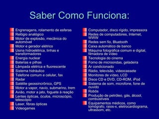 Saber Como Funciona:
Engrenagens, rolamento de esferas       Computador, disco rígido, impressora
Relógio analógico                       Redes de computadores, Internet,
Motor de explosão, mecânica do          WWW
automóvel                               Redes sem fio, Bluetooth
Motor e gerador elétrico                Caixa automático de banco
Usina hidroelétrica, linhas e           Máquina fotográfica comum e digital,
transformadores                         filmadora de vídeo
Energia nuclear                         Tecnologia do cinema
Baterias e pilhas                       Forno de microondas, geladeira
Lâmpada elétrica e fluorescente         Ar condicionado
Sistema hidráulico                      Rádio, televisão, videocassete
Telefone comum e celular, fax           Monitores de vídeo, LCD
Radar                                   Disco CD e DVD, CD-ROM, iPod
Satélite geossincrônico, GPS            Sistema de som, microfone, fone de
Motor a vapor, navio, submarino, trem   ouvido
Avião, motor a jato, foguete à reação   Robôs
Lentes ópticas, óculos, microscópio,    Produção de petróleo, gás, álcool,
telescópio                              combustíveis
Laser, fibras ópticas                   Equipamentos médicos, como
                                        tomógrafo, raios-x, eletrocardiograma,
Videogames                              ultrassom, etc.
 