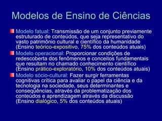 Modelos de Ensino de Ciências
Modelo fatual: Transmissão de um conjunto previamente
estruturado de conteúdos, que seja representativo do
vasto patrimônio cultural e científico da humanidade
(Ensino teórico-expositivo, 75% dos conteúdos atuais)
Modelo operacional: Proporcionar condições de
redescoberta dos fenômenos e conceitos fundamentais
que resultam no chamado conhecimento científico
(Ensino prático-exploratório, 10% dos conteúdos atuais)
Modelo sócio-cultural: Fazer surgir ferramentas
cognitivas crítica para avaliar o papel da ciência e da
tecnologia na sociedade, seus determinantes e
conseqüências, através da problematização dos
conteúdos e aprendizagem através da discussão
(Ensino dialógico, 5% dos conteúdos atuais)
 