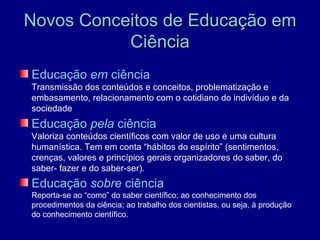 Novos Conceitos de Educação em
           Ciência
Educação em ciência
Transmissão dos conteúdos e conceitos, problematização e
embasamento, relacionamento com o cotidiano do indivíduo e da
sociedade
Educação pela ciência
Valoriza conteúdos científicos com valor de uso e uma cultura
humanística. Tem em conta “hábitos do espírito” (sentimentos,
crenças, valores e princípios gerais organizadores do saber, do
saber- fazer e do saber-ser).
Educação sobre ciência
Reporta-se ao “como” do saber científico; ao conhecimento dos
procedimentos da ciência; ao trabalho dos cientistas, ou seja, à produção
do conhecimento científico.
 