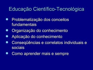 Educação Científico-Tecnológica
 Problematização dos conceitos
     fundamentais
    Organização do conhecimento
    Aplicação do conhecimento
    Conseqüências e correlatos individuais e
     sociais
    Como aprender mais e sempre
 