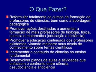 O Que Fazer?
Reformular totalmente os cursos de formação de
professores de ciências, bem como a abordagem
pedagógica
Promover ações destinadas a aumentar a
formação de mais professores de biologia, física,
quimica e matemática (educação a distância)
Promover a educação continuada dos professores
existentes, visando melhorar seus níveis de
conhecimento sobre temas científicos
Incrementar o conteúdo de ciências no ensino
fundamental
Desenvolver planos de aulas e atividades que
enfatizem o confronto entre ciência,
pseudociência e anticiência
 