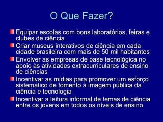 O Que Fazer?
Equipar escolas com bons laboratórios, feiras e
clubes de ciência
Criar museus interativos de ciência em cada
cidade brasileira com mais de 50 mil habitantes
Envolver as empresas de base tecnológica no
apoio às atividades extracurriculares de ensino
de ciências
Incentivar as mídias para promover um esforço
sistemático de fomento à imagem pública da
ciência e tecnologia
Incentivar a leitura informal de temas de ciência
entre os jovens em todos os níveis de ensino
 