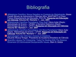 Bibliografia
Alfabetismo Científico: Novos Desafios no Contexto da Globalização. Sibele
Cazelli (Museu de Astronomia e Ciências Afins, MAST/MCT) e Creso
Franco (Departamento de Educação, PUC-RJ. Pesquisa em Educação
em Ciências Volume 03 / Número 1 – Jun. 2001
Alfabetização Científico-Tecnológica: Para Quê? Décio Auler (Depto.
Metodologia de Ensino – UFSM), e Demétrio Delizoicov (Depto.
Metodologia de Ensino – UFSC). Pesquisa em Educação em Ciências
Volume 03 / Número 1 – Jun. 2001
Alfabetização Científico-Tecnológica: Um Novo Paradigma? Décio Auler
(Depto. Metodologia de Ensino – UFSM. Pesquisa em Educação em
Ciências Volume 03 / Número 1 – Jun. 2001
Aprendizagem das Ciências e Acesso à Cidadania.
Eduardo Moacyr Krieger, Presidente da Academia Brasileira de Ciências
Scientific Literacy For Citizenship: Tools For Dealing With The Science
Dimension Of Controversial Socioscientific Issues. Stein D. Kolstø
 