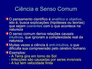 Ciência e Senso Comum
O pensamento científico é analítico e objetivo,
isto é, busca explicações (hipóteses ou teorias)
que sejam coerentes com o que acontece na
natureza
O senso comum deriva relações causais
intuitivas, que ignoram a complexidade real da
natureza
Muitas vezes a ciência é anti-intuitiva, o que
dificulta sua compreensão pelo cérebro humano
Exemplos:
- A Terra gira em torno do Sol
- Infecções são causadas por seres invisíveis
- A luz tem velocidade finita
 