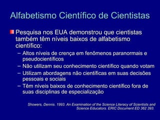 Alfabetismo Científico de Cientistas
 Pesquisa nos EUA demonstrou que cientistas
 também têm níveis baixos de alfabetismo
 científico:
 – Altos níveis de crença em fenômenos paranormais e
   pseudocientíficos
 – Não utilizam seu conhecimento científico quando votam
 – Utilizam abordagens não científicas em suas decisões
   pessoais e sociais
 – Têm níveis baixos de conhecimento científico fora de
   suas disciplinas de especialização

     Showers, Dennis. 1993. An Examination of the Science Literacy of Scientists and
                                 Science Educators. ERIC Document ED 362 393.
 
