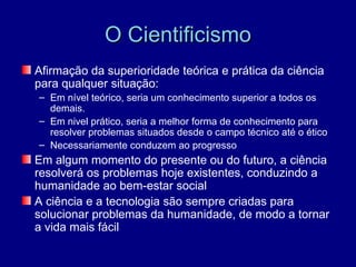 O Cientificismo
Afirmação da superioridade teórica e prática da ciência
para qualquer situação:
– Em nível teórico, seria um conhecimento superior a todos os
  demais.
– Em nivel prático, seria a melhor forma de conhecimento para
  resolver problemas situados desde o campo técnico até o ético
– Necessariamente conduzem ao progresso
Em algum momento do presente ou do futuro, a ciência
resolverá os problemas hoje existentes, conduzindo a
humanidade ao bem-estar social
A ciência e a tecnologia são sempre criadas para
solucionar problemas da humanidade, de modo a tornar
a vida mais fácil
 
