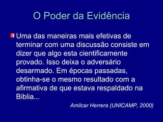 O Poder da Evidência
Uma das maneiras mais efetivas de
terminar com uma discussão consiste em
dizer que algo esta cientificamente
provado. Isso deixa o adversário
desarmado. Em épocas passadas,
obtinha-se o mesmo resultado com a
afirmativa de que estava respaldado na
Biblia...
               Amilcar Herrera (UNICAMP, 2000)
 